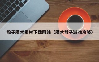 海东骰子魔术素材下载网站（魔术骰子游戏攻略）